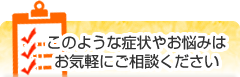 このような症状やお悩みはお気軽にご相談ください